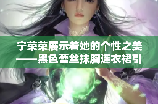 宁荣荣展示着她的个性之美——黑色蕾丝抹胸连衣裙引领时尚风潮