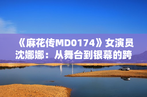 《麻花传MD0174》女演员沈娜娜：从舞台到银幕的跨界之路