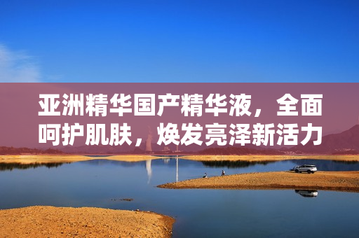 亚洲精华国产精华液，全面呵护肌肤，焕发亮泽新活力