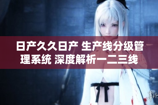 日产久久日产 生产线分级管理系统 深度解析一二三线不同特点