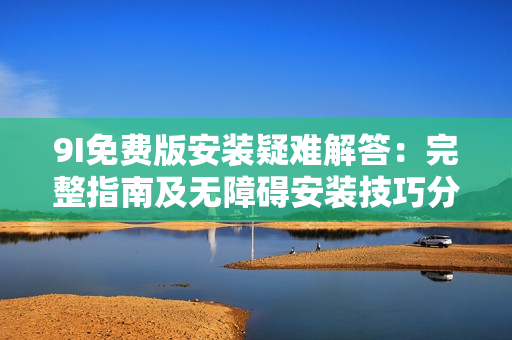 9I免费版安装疑难解答：完整指南及无障碍安装技巧分享