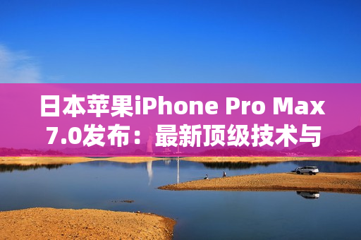日本苹果iPhone Pro Max 7.0发布：最新顶级技术与超大屏幕相结合