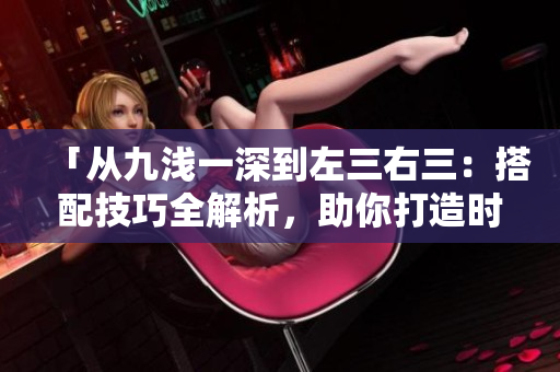 「从九浅一深到左三右三：搭配技巧全解析，助你打造时尚造型！」