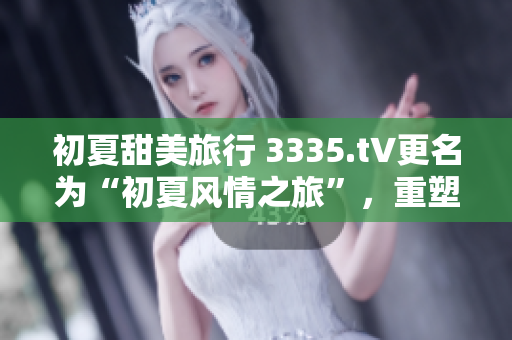 初夏甜美旅行 3335.t∨更名为“初夏风情之旅”，重塑清新少女形象