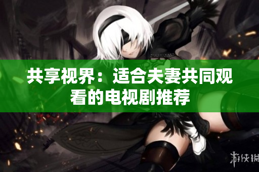 共享视界：适合夫妻共同观看的电视剧推荐
