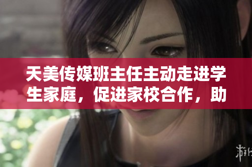 天美传媒班主任主动走进学生家庭，促进家校合作，助力学生全面成长
