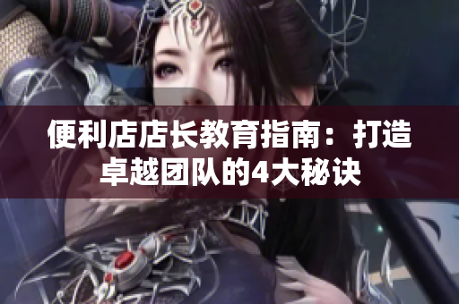 便利店店长教育指南：打造卓越团队的4大秘诀