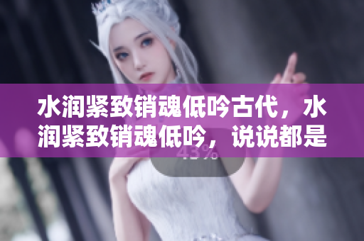 水润紧致销魂低吟古代，水润紧致销魂低吟，说说都是怎么的干对象的，睡眠を取らなくてもいい，睡觉抓着小鸡一晚上会怎样，睡过年纪最大的多少岁六十多181