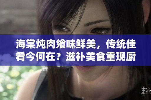 海棠炖肉飨味鲜美，传统佳肴今何在？滋补美食重现厨坛，味蕾盛宴新探索。