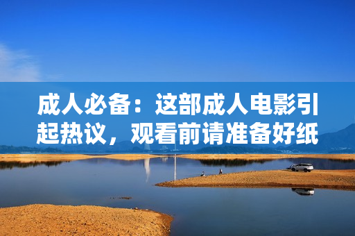 成人必备：这部成人电影引起热议，观看前请准备好纸巾！