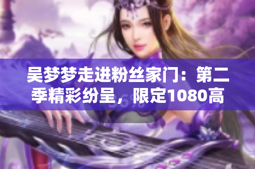吴梦梦走进粉丝家门：第二季精彩纷呈，限定1080高清在线观看【新华网报道】