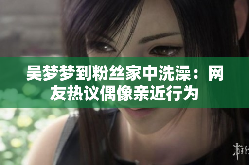 吴梦梦到粉丝家中洗澡：网友热议偶像亲近行为