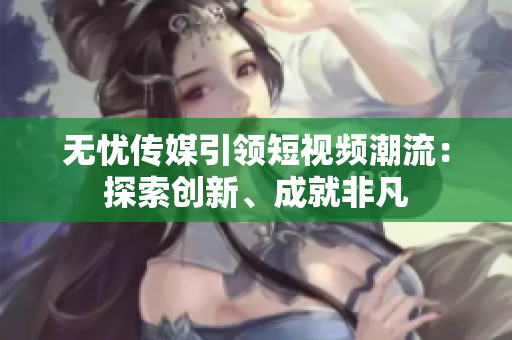无忧传媒引领短视频潮流：探索创新、成就非凡