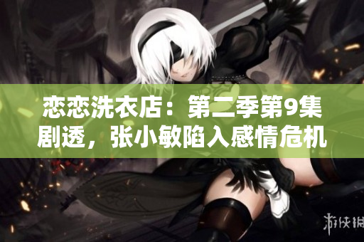 恋恋洗衣店：第二季第9集剧透，张小敏陷入感情危机