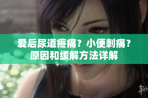 爱后尿道疼痛？小便刺痛？原因和缓解方法详解
