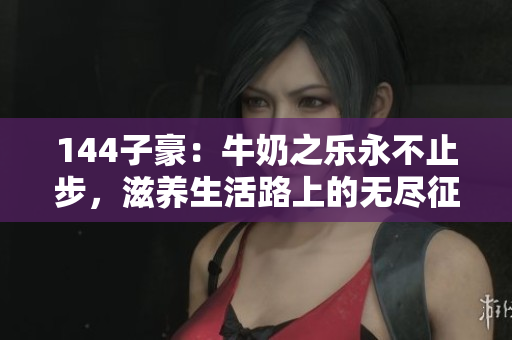 144子豪：牛奶之乐永不止步，滋养生活路上的无尽征程