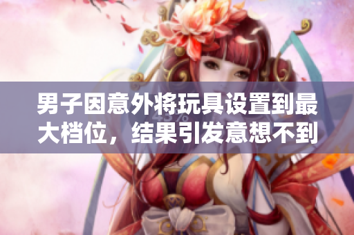 男子因意外将玩具设置到最大档位，结果引发意想不到的连锁反应  