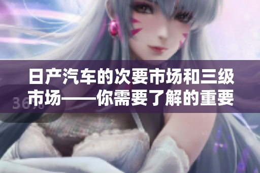 日产汽车的次要市场和三级市场——你需要了解的重要概念