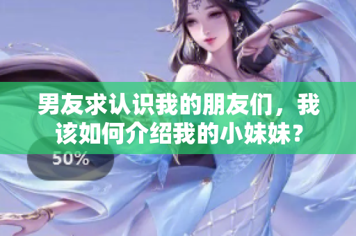男友求认识我的朋友们，我该如何介绍我的小妹妹？