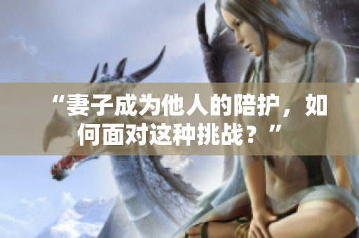 “妻子成为他人的陪护，如何面对这种挑战？”