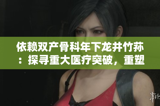 依赖双产骨科年下龙井竹荪：探寻重大医疗突破，重塑骨科行业未来