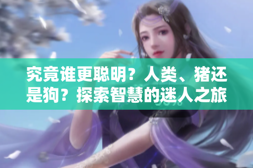 究竟谁更聪明？人类、猪还是狗？探索智慧的迷人之旅