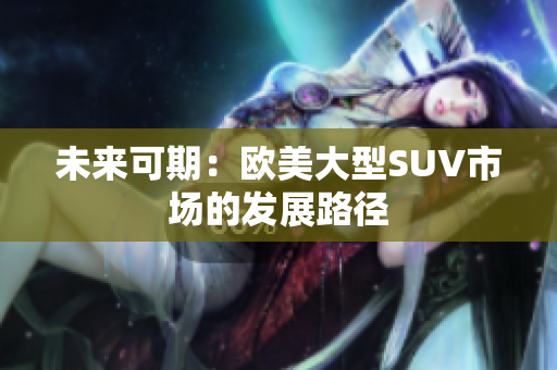 未来可期：欧美大型SUV市场的发展路径