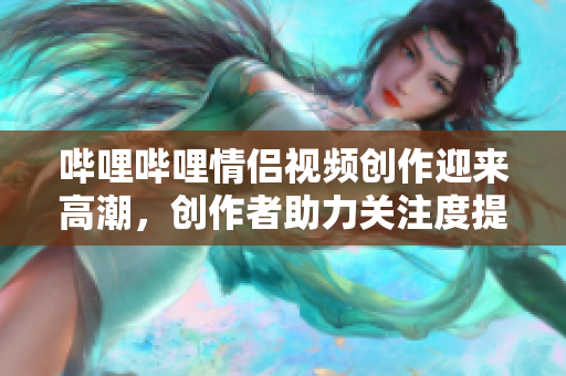哔哩哔哩情侣视频创作迎来高潮，创作者助力关注度提升