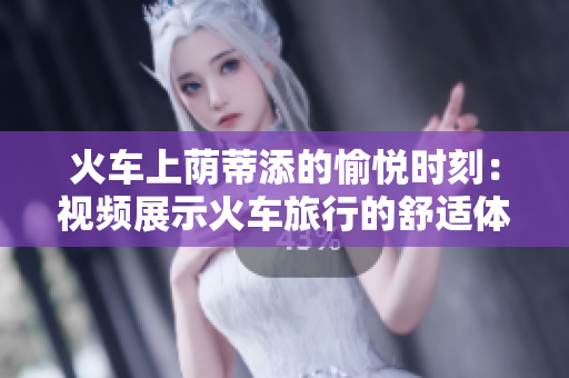火车上荫蒂添的愉悦时刻：视频展示火车旅行的舒适体验