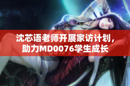 沈芯语老师开展家访计划，助力MD0076学生成长