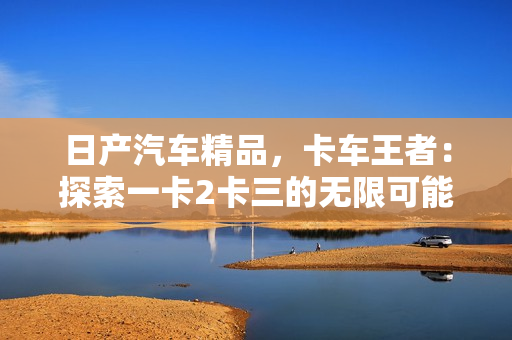 日产汽车精品，卡车王者：探索一卡2卡三的无限可能