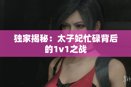 独家揭秘：太子妃忙碌背后的1v1之战