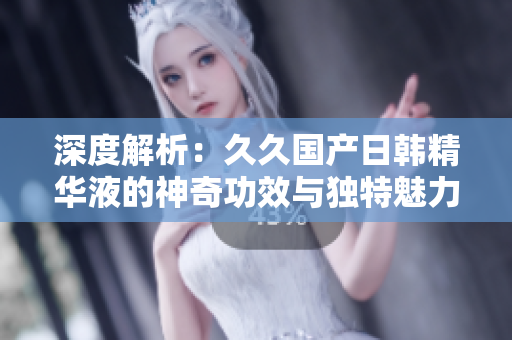 深度解析：久久国产日韩精华液的神奇功效与独特魅力，让肌肤焕发青春光彩