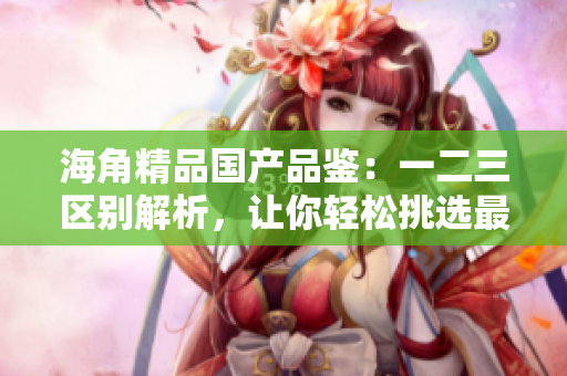 海角精品国产品鉴：一二三区别解析，让你轻松挑选最适合你的产品