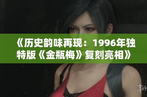 《历史韵味再现：1996年独特版《金瓶梅》复刻亮相》