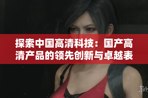 探索中国高清科技：国产高清产品的领先创新与卓越表现