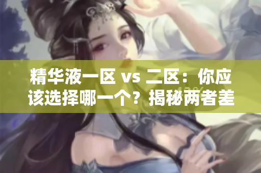 精华液一区 vs 二区：你应该选择哪一个？揭秘两者差异与适用场景