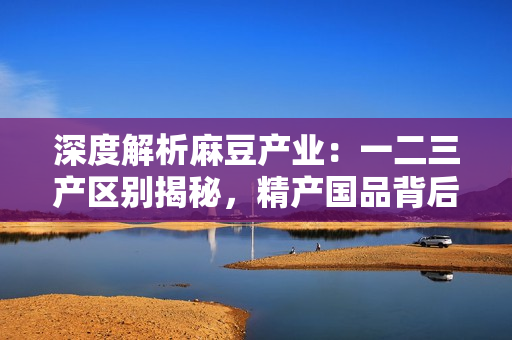 深度解析麻豆产业：一二三产区别揭秘，精产国品背后的区域特色与发展趋势