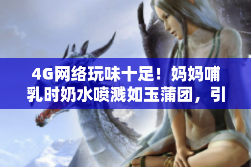 4G网络玩味十足！妈妈哺乳时奶水喷溅如玉蒲团，引发热议