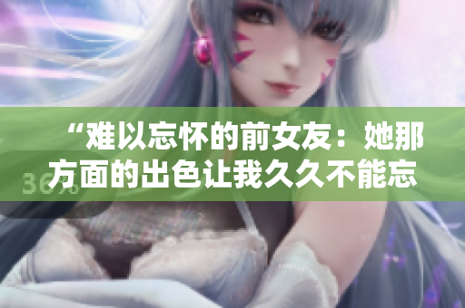 “难以忘怀的前女友：她那方面的出色让我久久不能忘怀！”