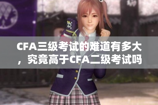 CFA三级考试的难道有多大，究竟高于CFA二级考试吗？