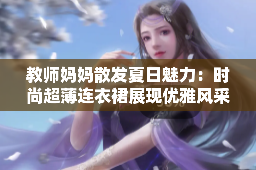 教师妈妈散发夏日魅力：时尚超薄连衣裙展现优雅风采