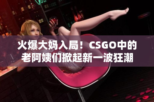 火爆大妈入局！CSGO中的老阿姨们掀起新一波狂潮