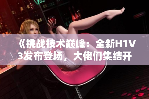 《挑战技术巅峰：全新H1V3发布登场，大佬们集结开启全新征程》