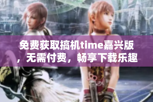 免费获取搞机time嘉兴版，无需付费，畅享下载乐趣
