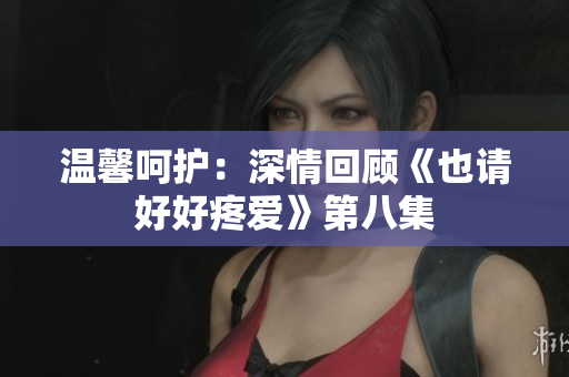 温馨呵护：深情回顾《也请好好疼爱》第八集