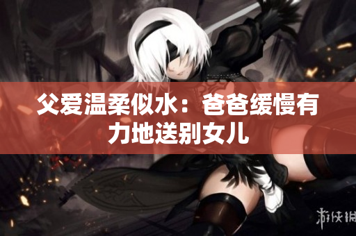 父爱温柔似水：爸爸缓慢有力地送别女儿