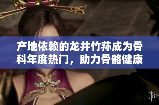 产地依赖的龙井竹荪成为骨科年度热门，助力骨骼健康