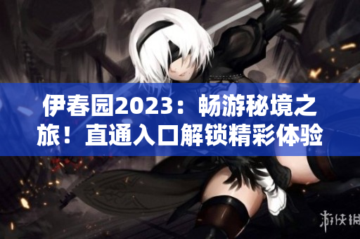 伊春园2023：畅游秘境之旅！直通入口解锁精彩体验