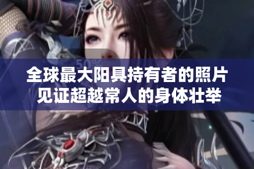 全球最大阳具持有者的照片 见证超越常人的身体壮举！